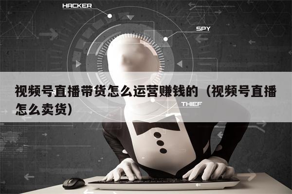 视频号直播带货怎么运营赚钱的（视频号直播怎么卖货）