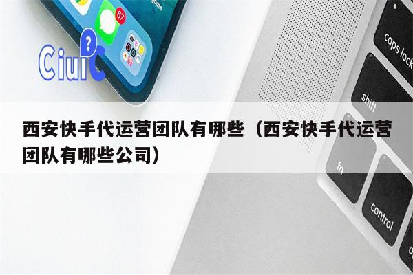 西安快手代运营团队有哪些(西安快手代运营团队有哪些公司)