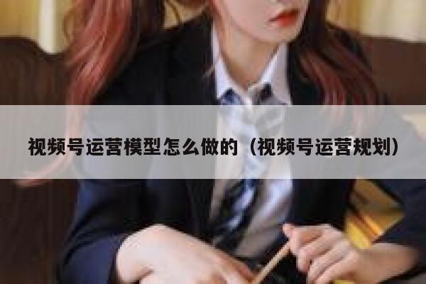 视频号运营模型怎么做的(视频号运营规划)