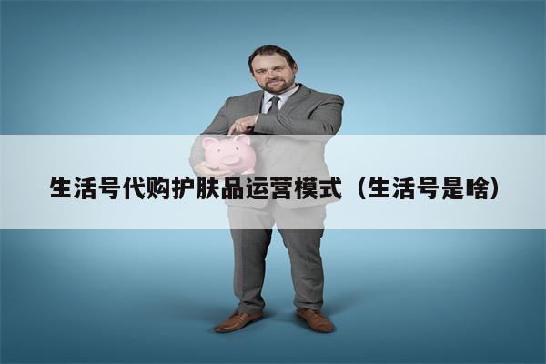 生活号代购护肤品运营模式（生活号是啥）