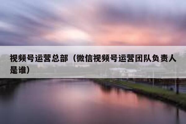 视频号运营总部(微信视频号运营团队负责人是谁)