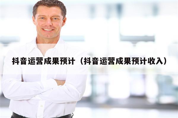 抖音运营成果预计（抖音运营成果预计收入）