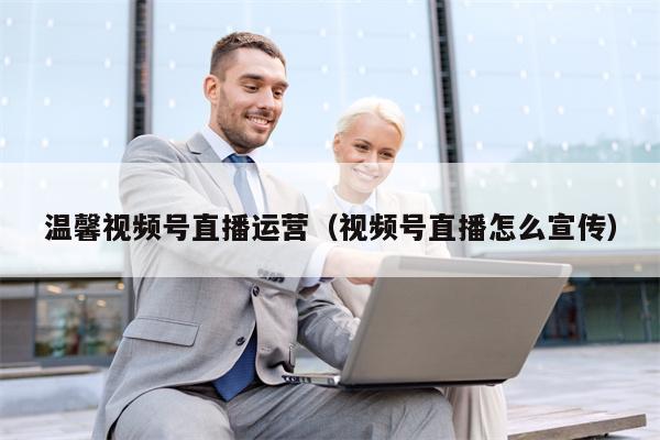 温馨视频号直播运营（视频号直播怎么宣传）