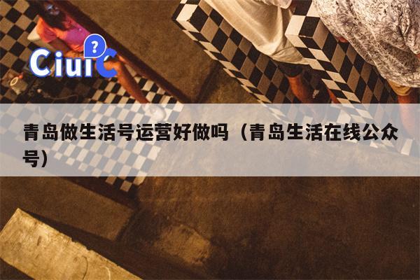 青岛做生活号运营好做吗（青岛生活在线公众号）