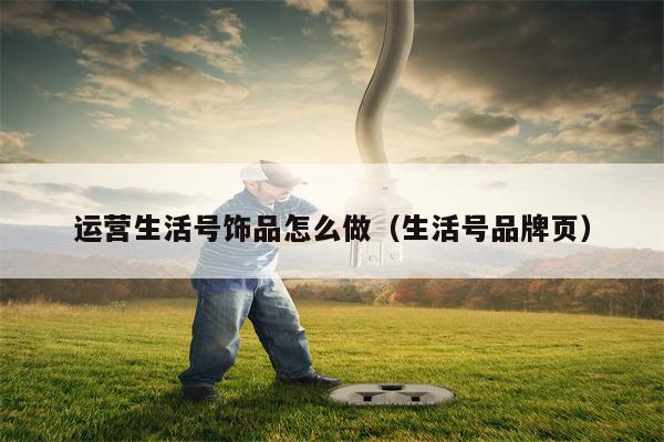 运营生活号饰品怎么做（生活号品牌页）