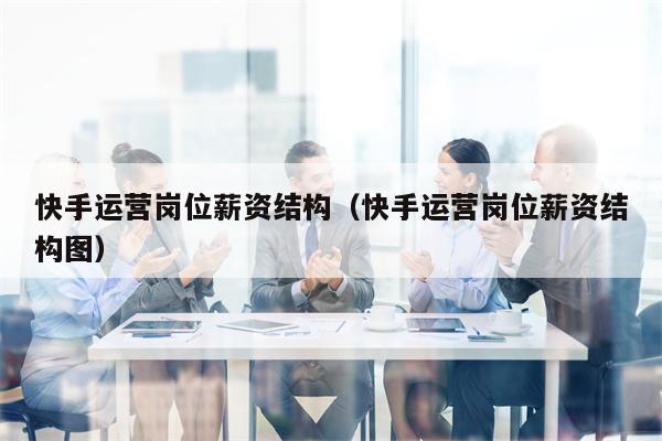 快手运营岗位薪资结构(快手运营岗位薪资结构图)