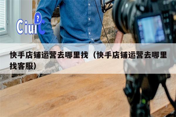 快手店铺运营去哪里找（快手店铺运营去哪里找客服）