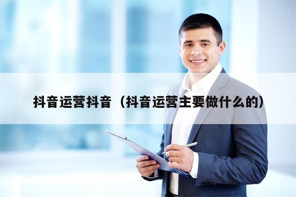 抖音运营抖音（抖音运营主要做什么的）