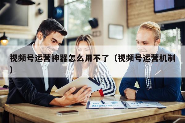 视频号运营神器怎么用不了（视频号运营机制）