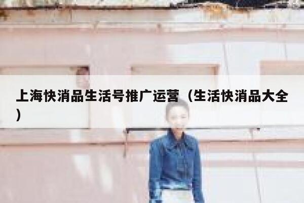 上海快消品生活号推广运营（生活快消品大全）