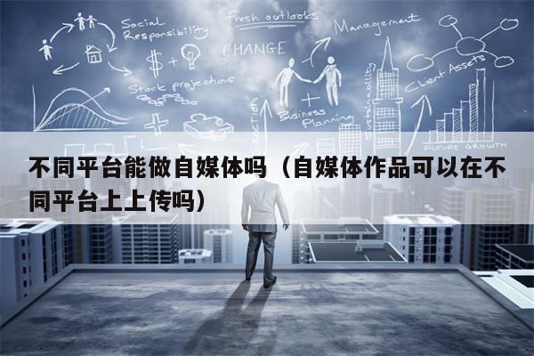 不同平台能做自媒体吗（自媒体作品可以在不同平台上上传吗）