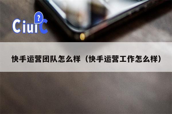 快手运营团队怎么样（快手运营工作怎么样）