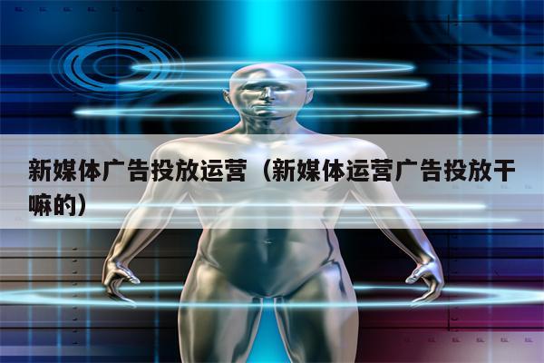 新媒体广告投放运营（新媒体运营广告投放干嘛的）