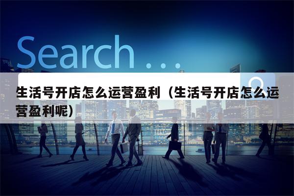 生活号开店怎么运营盈利（生活号开店怎么运营盈利呢）