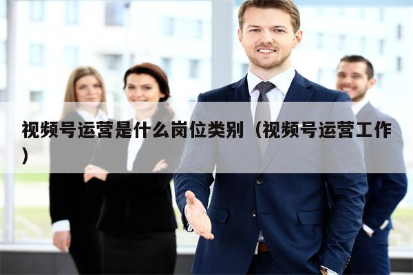 视频号运营是什么岗位类别（视频号运营工作）