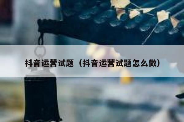 抖音运营试题（抖音运营试题怎么做）