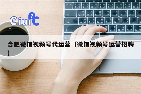 合肥微信视频号代运营（微信视频号运营招聘）