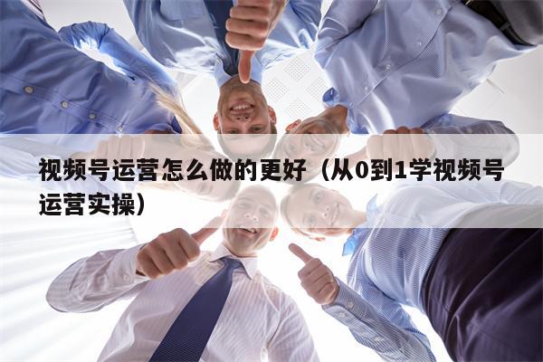 视频号运营怎么做的更好（从0到1学视频号运营实操）
