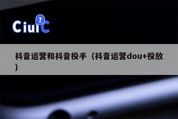 抖音运营和抖音投手（抖音运营dou+投放）