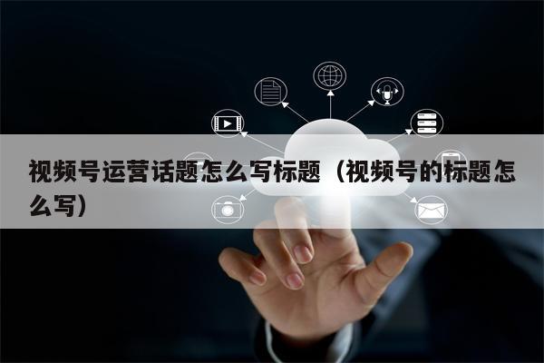 视频号运营话题怎么写标题（视频号的标题怎么写）