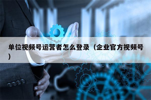 单位视频号运营者怎么登录（企业官方视频号）