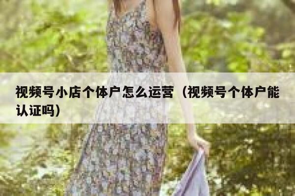 视频号小店个体户怎么运营（视频号个体户能认证吗）