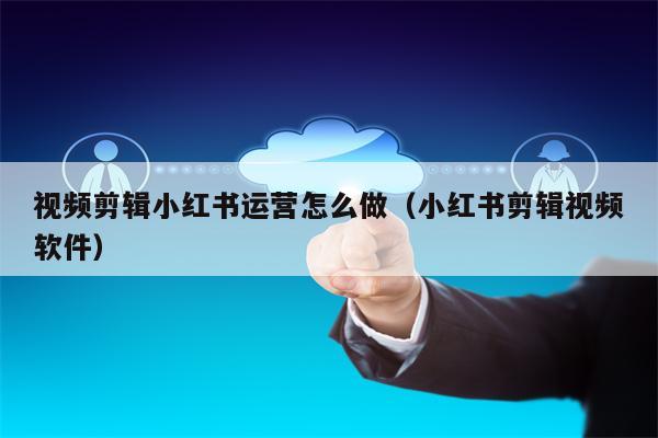 视频剪辑小红书运营怎么做（小红书剪辑视频软件）