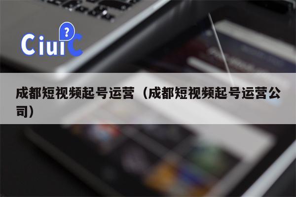 成都短视频起号运营（成都短视频起号运营公司）