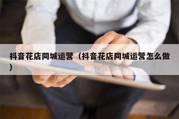 抖音花店同城运营（抖音花店同城运营怎么做）