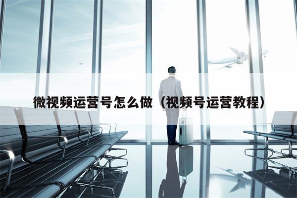 微视频运营号怎么做(视频号运营教程)