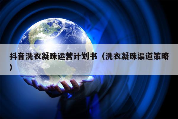 抖音洗衣凝珠运营计划书（洗衣凝珠渠道策略）