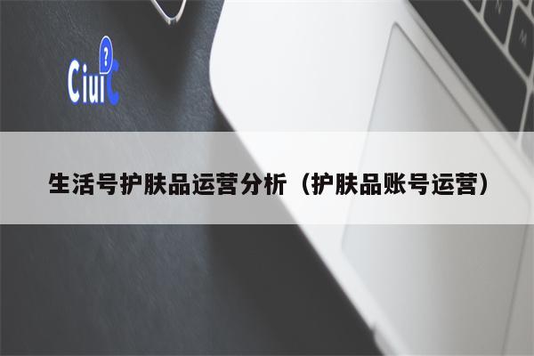生活号护肤品运营分析（护肤品账号运营）