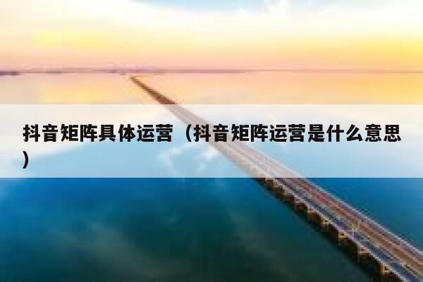 抖音矩阵具体运营（抖音矩阵运营是什么意思）