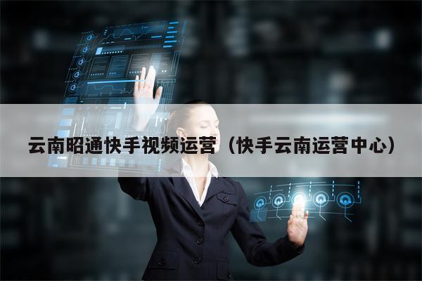 云南昭通快手视频运营（快手云南运营中心）