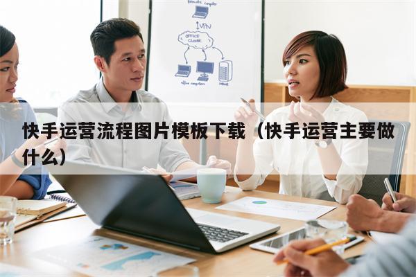 快手运营流程图片模板下载（快手运营主要做什么）