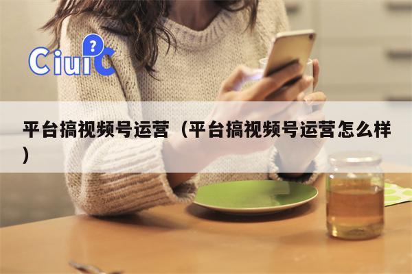 平台搞视频号运营（平台搞视频号运营怎么样）
