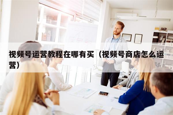 视频号运营教程在哪有买（视频号商店怎么运营）