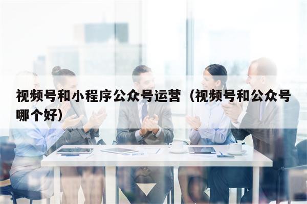 视频号和小程序公众号运营（视频号和公众号哪个好）