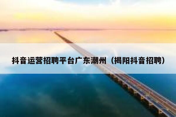 抖音运营招聘平台广东潮州（揭阳抖音招聘）