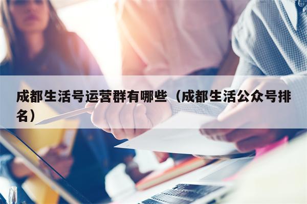 成都生活号运营群有哪些（成都生活公众号排名）