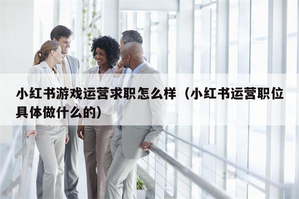 小红书游戏运营求职怎么样(小红书运营职位具体做什么的)