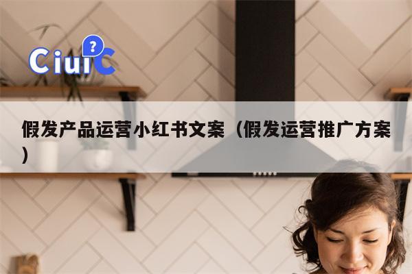 假发产品运营小红书文案（假发运营推广方案）