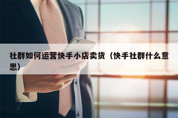 社群如何运营快手小店卖货（快手社群什么意思）
