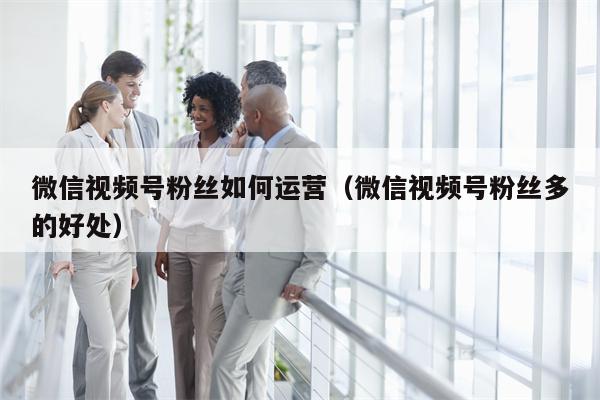 微信视频号粉丝如何运营（微信视频号粉丝多的好处）