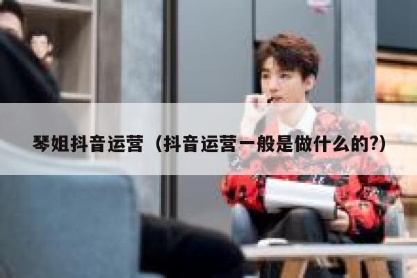 琴姐抖音运营（抖音运营一般是做什么的?）