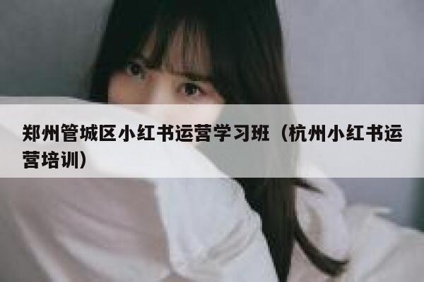 郑州管城区小红书运营学习班（杭州小红书运营培训）