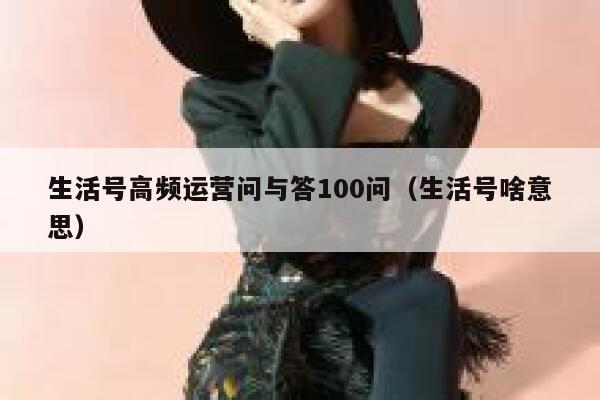 生活号高频运营问与答100问（生活号啥意思）