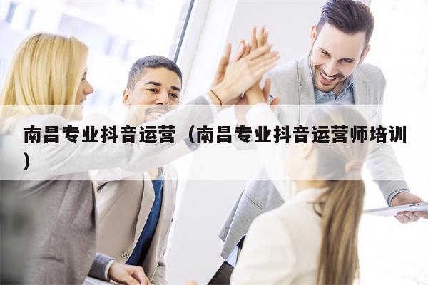 南昌专业抖音运营（南昌专业抖音运营师培训）