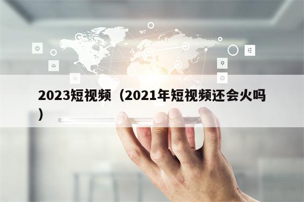 2023短视频（2021年短视频还会火吗）
