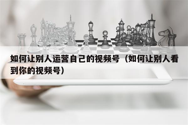 如何让别人运营自己的视频号（如何让别人看到你的视频号）